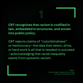 CRT recognizes that racism is codified in law, embedded in structures, and woven into public policy. CRT rejects claims of “colorblindness” or meritocracy—the idea that talent, drive, or hard work is all that is needed to succeed—acknowledging that racial inequality stems from systemic racism.