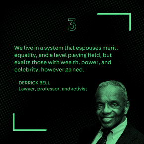 “We live in a system that espouses merit, equality, and a level playing field, but exalts those with wealth, power, and celebrity, however gained.” – Derrick Bell