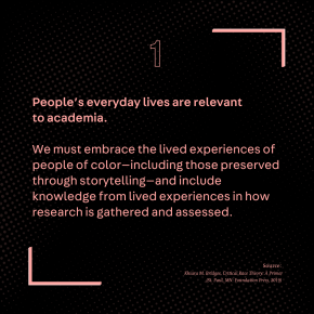 People’s everyday lives are relevant to academia. We must embrace the lived experiences of people of color—including those preserved through storytelling—and include knowledge from lived experiences in how research is gathered and assessed. Source: Khiara M. Bridges, Critical Race Theory: A Primer