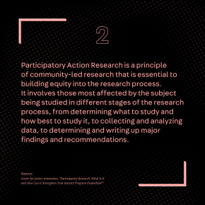 Participatory Action Research is a principle of community-led research that is essential to building equity into the research process. It involves those most affected by the subject being studied in different stages of the research process, from determining what to study and how best to study it, to collecting and analyzing data, to determining and writing up major findings and recommendations.  Source: Center for Justice Innovation, “Participatory Research: What Is It and How Can It Strengthen Your Reentry