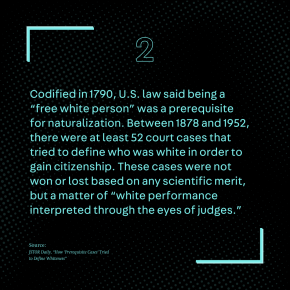 Codified in 1790, U.S. law said that being a “free white person” was a prerequisite for naturalization. Between 1878 and 1952, there were at least 52 court cases—known as “prerequisite cases”—that tried to define who was white in order to gain citizenship. These cases were not won or lost based on any scientific merit, but a matter of “white performance interpreted through the eyes of judges.” Source: JSTOR Daily, “How 'Prerequisite Cases' Tried to Define Whiteness”