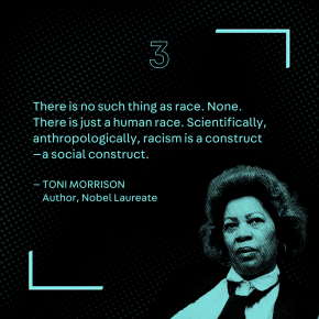 "There is no such thing as race. None. There is just a human race. Scientifically, anthropologically, racism is a construct—a social construct." – Toni Morrison